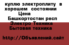 куплю электроплиту  в хорошем  состоянии  › Цена ­ 2 000 - Башкортостан респ. Электро-Техника » Бытовая техника   